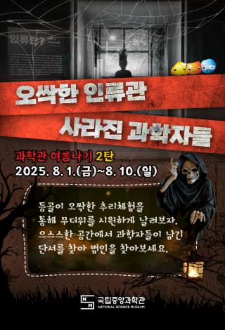 오싹한 인류관 사라진 과학자들 과학관 여름나기 2탄 2025년 8월 1일(금)부터 8월 10일(일) 등골이 오싹한 추리체험을 통해 무더위를 날려보자 으스스한 공간에서 과학자들이 남긴 단서를 찾아 범인을 찾아보세요.