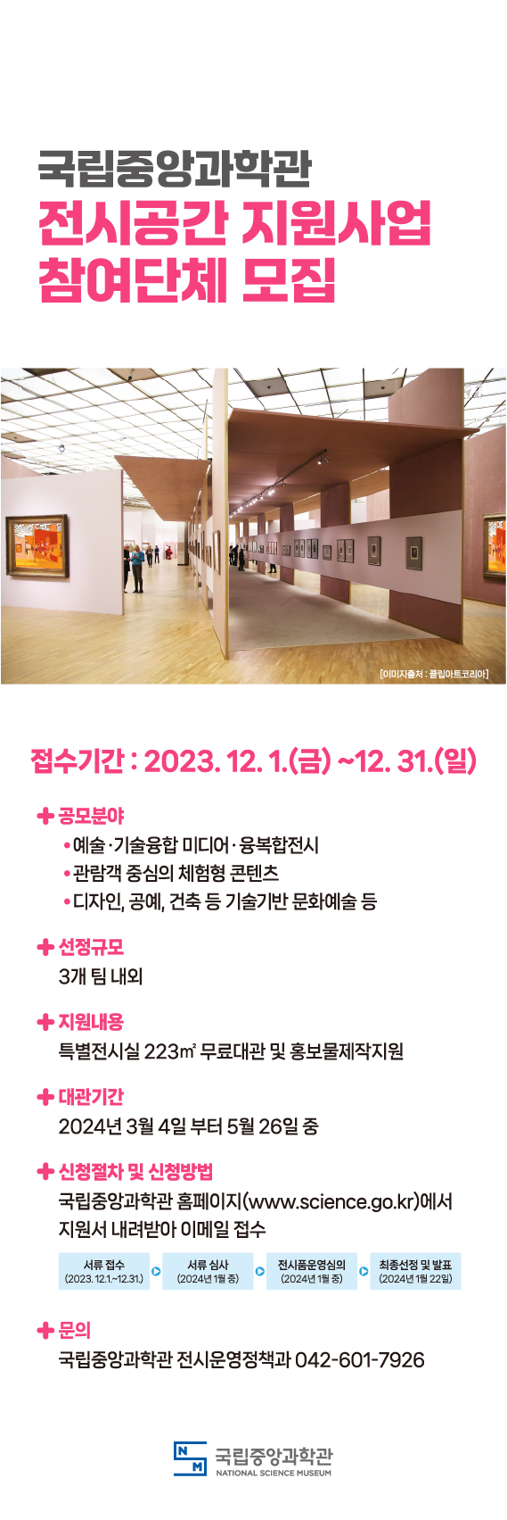 접수기간 2023년 12월 1일(금)~12월 31일(일) 공모분야 1. 예술,기술융합 미디어, 융복합전시, 2.관람객 중심의 체험형 콘텐츠, 3. 디자인, 공예, 건축등 기술기반 문화예술 등 선정규모 3개 팀 내외 지원내용 특별전시실 223㎡ 무료대관 및 홍보물제작지원 대관기간 2024년 3월 4일부터 5월 26일 중 신청절차 및 신청방법 국립중앙과학관 누리집에서 지원서 내려받아 이메일 접수 서류접수(2023년 12월 1일부터 12월 31일)서류심사(2024년 1월 중)전시품운영심의(2024년 1월 중)최종선정 및 발표(2024년 1월 22일) 문의 국립중앙과학관 전시운영정책과 042-601-7926