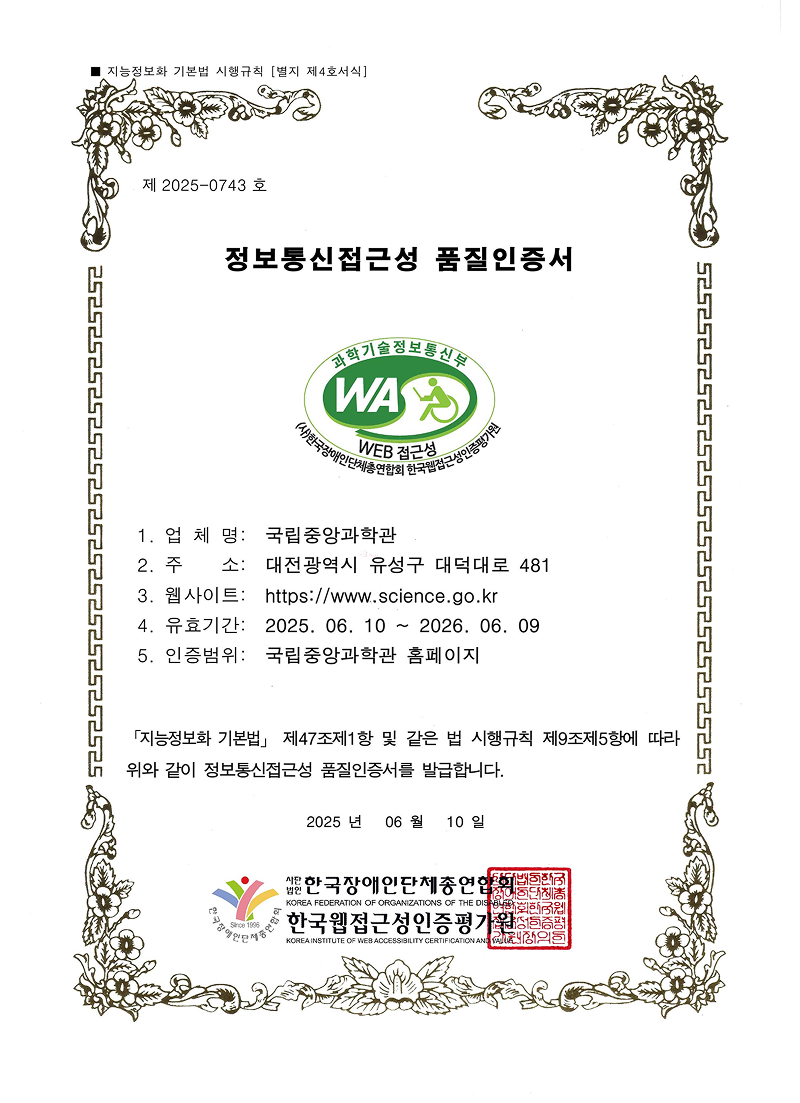 ■ 지능정보화 기본법 시행규칙 [별지 제4호서식]
제  2025-0743 호
정보통신접근성 품질인증서
1. 업 체 명:  국립중앙과학관
2. 주    
소:  대전광역시 유성구 대덕대로 481
 3. 웹사이트:  https://www.science.go.kr
 4. 유효기간:  2025. 06. 10 ~ 2026. 06. 09
 5. 인증범위:  국립중앙과학관 홈페이지
「지능정보화 기본법」 제47조제1항 및 같은 법 시행규칙 제9조제5항에 따라 
위와 같이 정보통신접근성 품질인증서를 발급합니다.
 2025 년   06 월   10 일
 인증기관 웹와치주식회사
 대표 이범 재